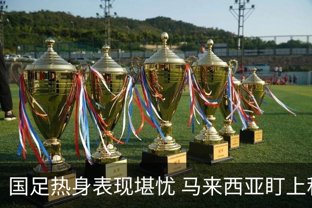 国足热身表现堪忧 马来西亚盯上积分争取优势